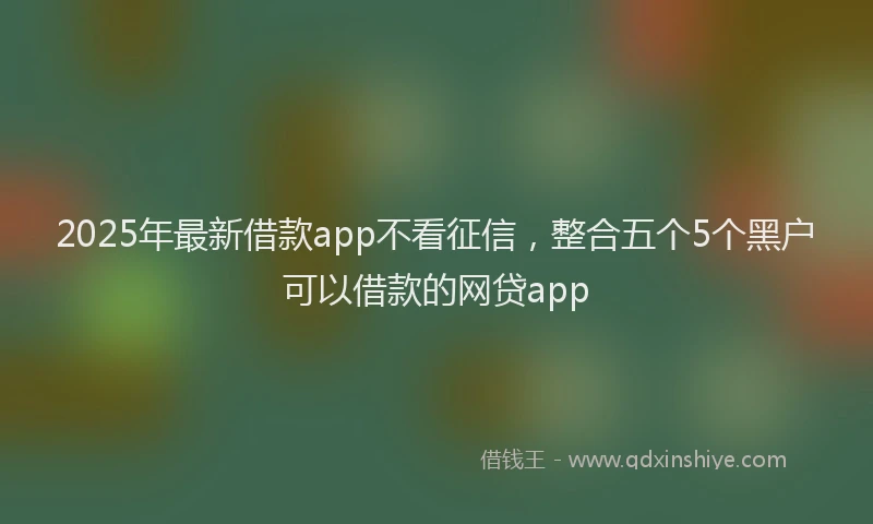 2025年最新借款app不看征信，整合五个5个黑户可以借款的网贷app