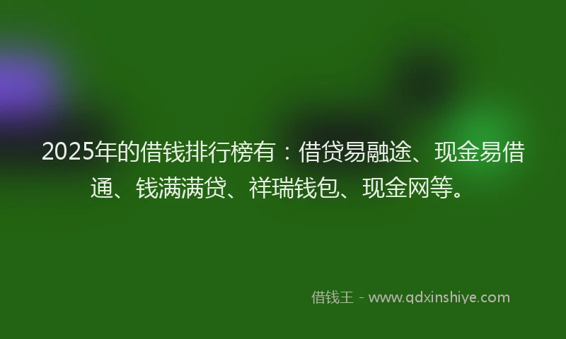 2025年的借钱排行榜有：借贷易融途、现金易借通、钱满满贷、祥瑞钱包、现金网等。