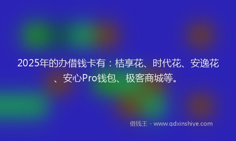 2025年的办借钱卡有：桔享花、时代花、安逸花、安心Pro钱包、极客商城等。