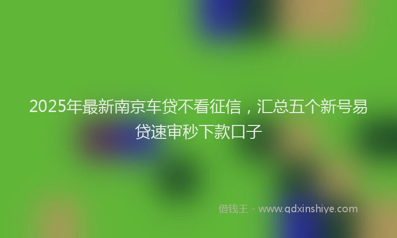 2025年最新南京车贷不看征信，汇总五个新号易贷速审秒下款口子