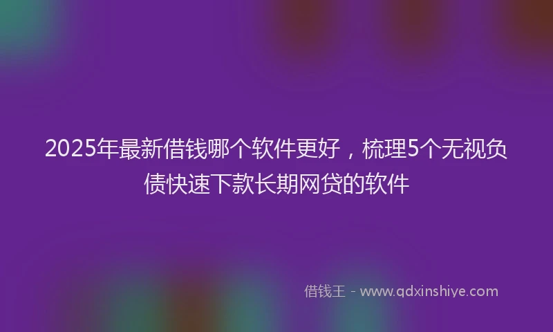 2025年最新借钱哪个软件更好，梳理5个无视负债快速下款长期网贷的软件