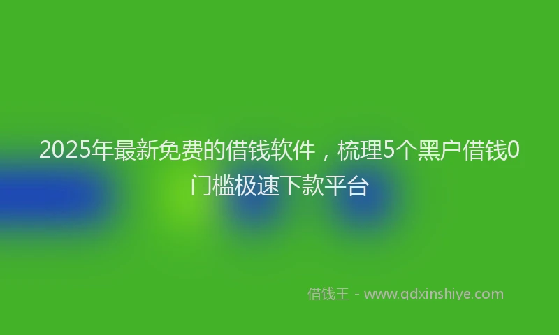 2025年最新免费的借钱软件，梳理5个黑户借钱0门槛极速下款平台