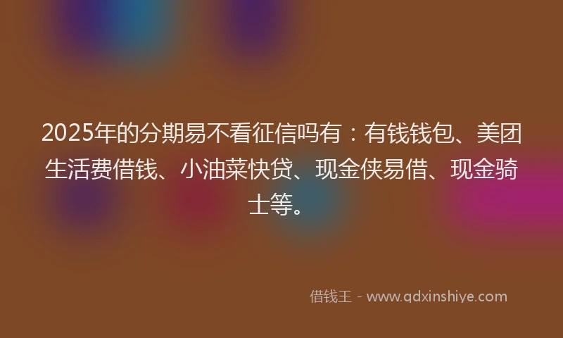 2025年的分期易不看征信吗有：有钱钱包、美团生活费借钱、小油菜快贷、现金侠易借、现金骑士等。