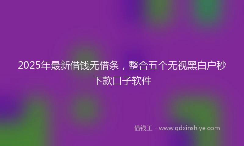 2025年最新借钱无借条，整合五个无视黑白户秒下款口子软件