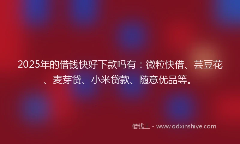 2025年的借钱快好下款吗有：微粒快借、芸豆花、麦芽贷、小米贷款、随意优品等。