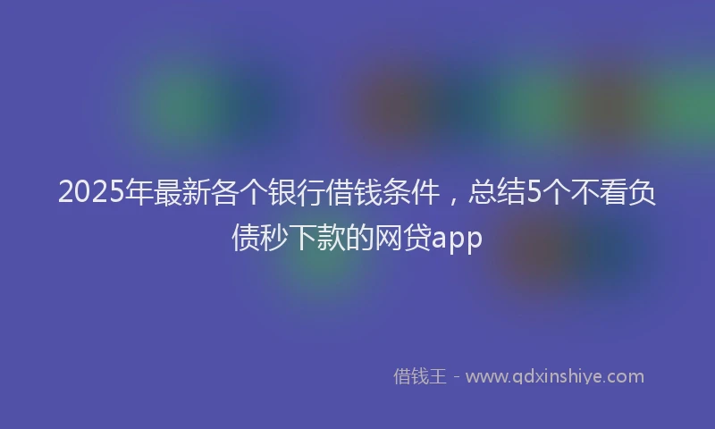 2025年最新各个银行借钱条件，总结5个不看负债秒下款的网贷app