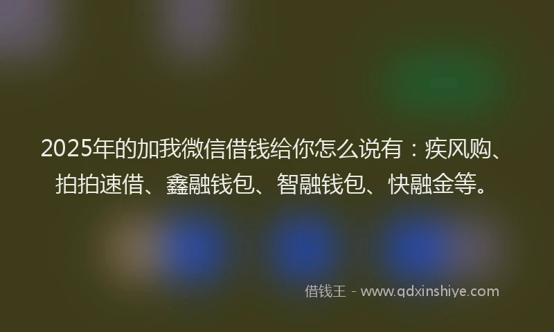 2025年的加我微信借钱给你怎么说有：疾风购、拍拍速借、鑫融钱包、智融钱包、快融金等。