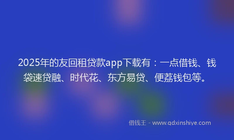 2025年的友回租贷款app下载有：一点借钱、钱袋速贷融、时代花、东方易贷、便荔钱包等。