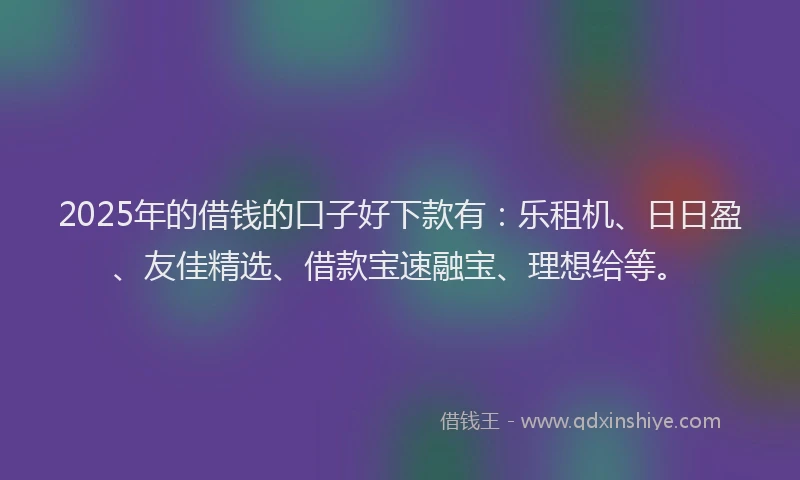 2025年的借钱的口子好下款有：乐租机、日日盈、友佳精选、借款宝速融宝、理想给等。