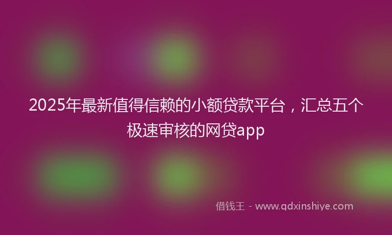 2025年最新值得信赖的小额贷款平台，汇总五个极速审核的网贷app