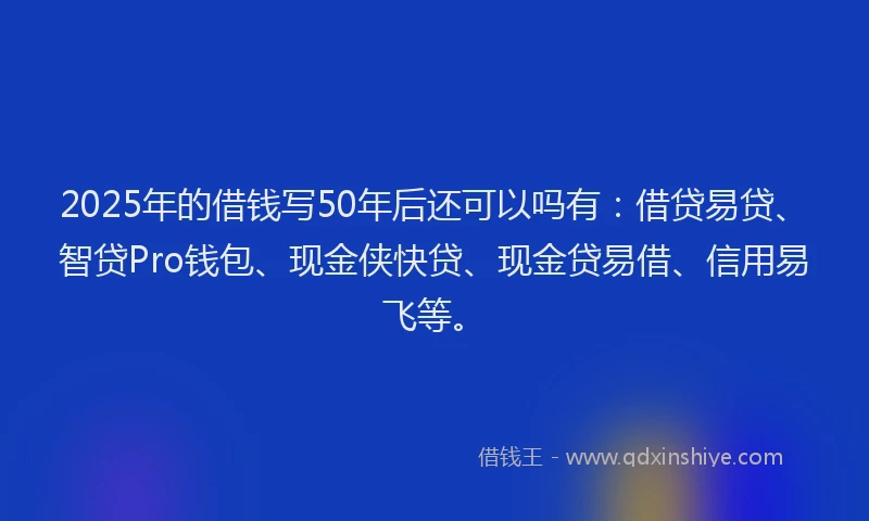 2025年的借钱写50年后还可以吗有：借贷易贷、智贷Pro钱包、现金侠快贷、现金贷易借、信用易飞等。