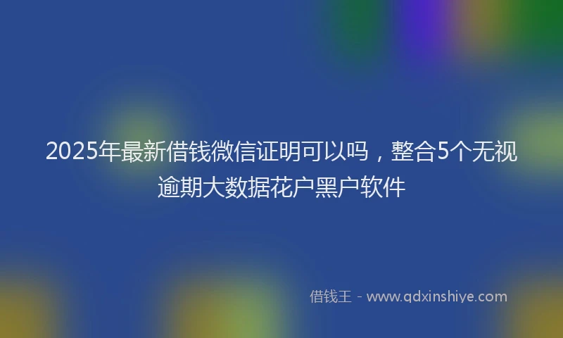 2025年最新借钱微信证明可以吗，整合5个无视逾期大数据花户黑户软件