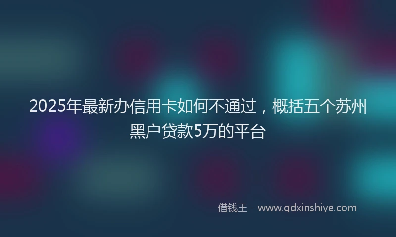 2025年最新办信用卡如何不通过，概括五个苏州黑户贷款5万的平台