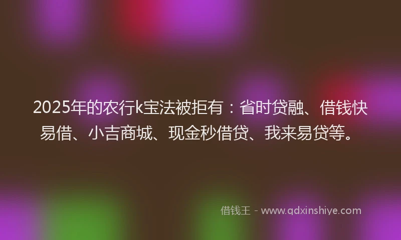 2025年的农行k宝法被拒有：省时贷融、借钱快易借、小吉商城、现金秒借贷、我来易贷等。
