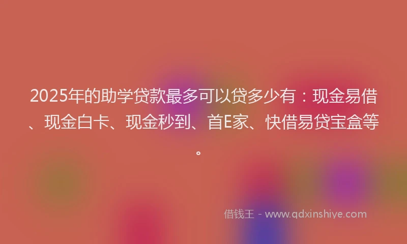 2025年的助学贷款最多可以贷多少有：现金易借、现金白卡、现金秒到、首E家、快借易贷宝盒等。
