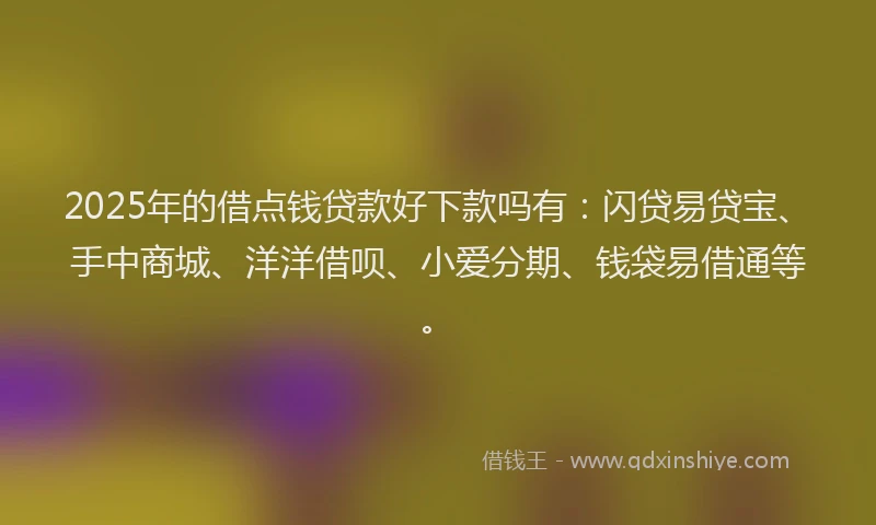 2025年的借点钱贷款好下款吗有：闪贷易贷宝、手中商城、洋洋借呗、小爱分期、钱袋易借通等。