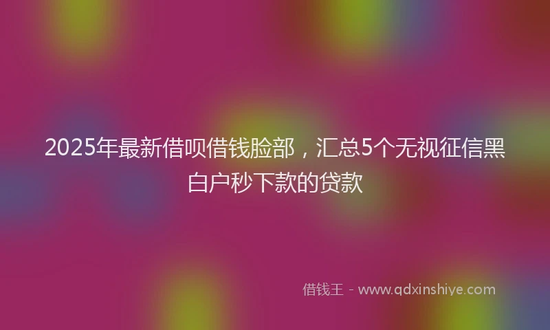 2025年最新借呗借钱脸部，汇总5个无视征信黑白户秒下款的贷款