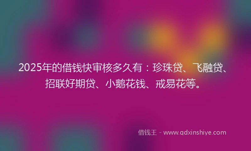 2025年的借钱快审核多久有：珍珠贷、飞融贷、招联好期贷、小鹅花钱、戒易花等。