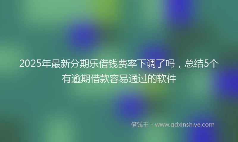 2025年最新分期乐借钱费率下调了吗，总结5个有逾期借款容易通过的软件