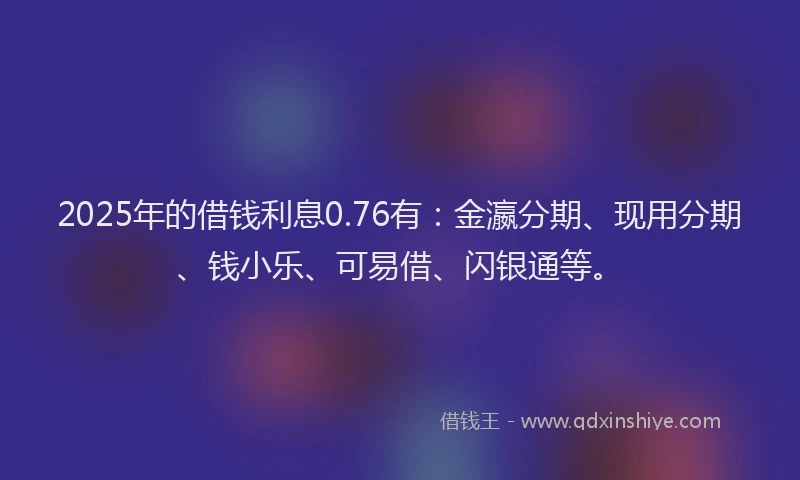 2025年的借钱利息0.76有：金瀛分期、现用分期、钱小乐、可易借、闪银通等。