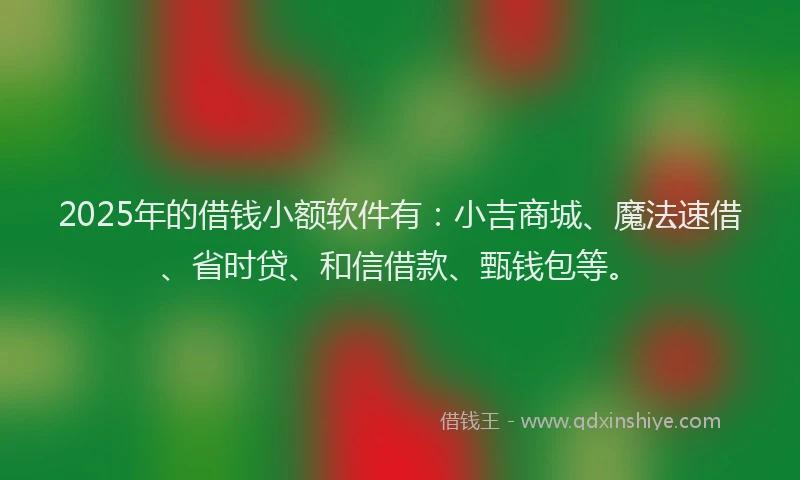 2025年的借钱小额软件有：小吉商城、魔法速借、省时贷、和信借款、甄钱包等。