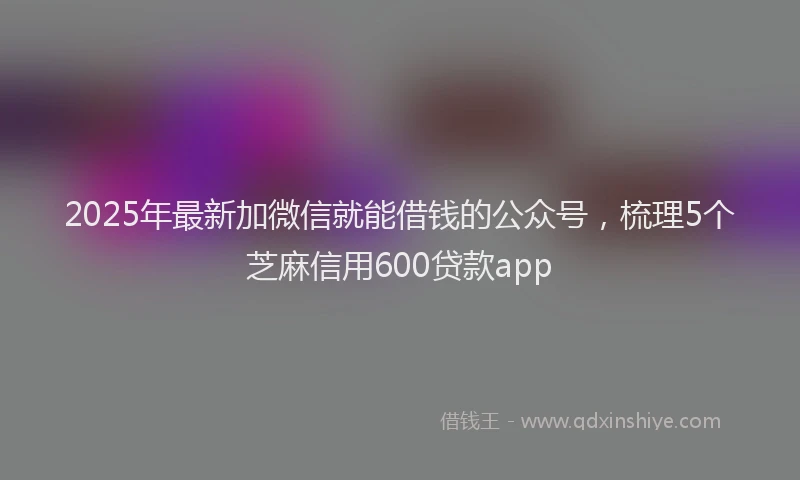 2025年最新加微信就能借钱的公众号，梳理5个芝麻信用600贷款app