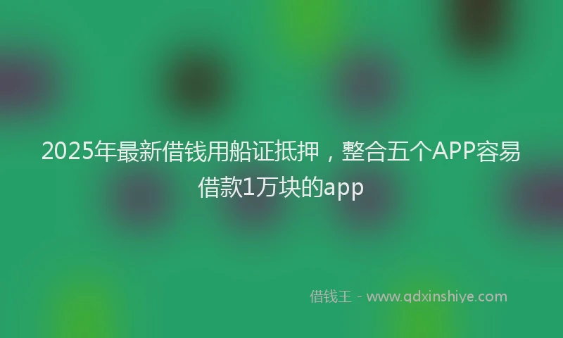 2025年最新借钱用船证抵押，整合五个APP容易借款1万块的app