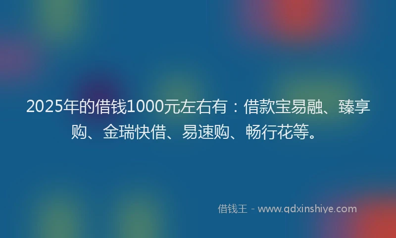 2025年的借钱1000元左右有：借款宝易融、臻享购、金瑞快借、易速购、畅行花等。