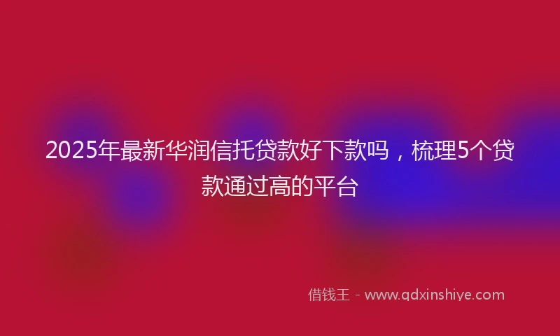 2025年最新华润信托贷款好下款吗，梳理5个贷款通过高的平台