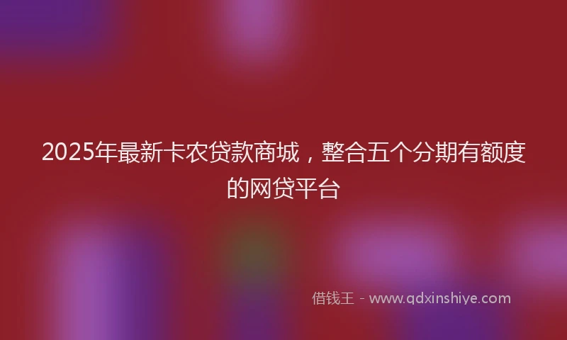 2025年最新卡农贷款商城，整合五个分期有额度的网贷平台