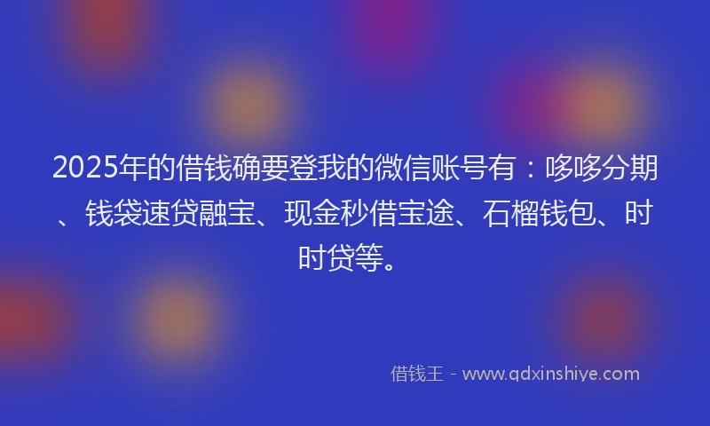 2025年的借钱确要登我的微信账号有：哆哆分期、钱袋速贷融宝、现金秒借宝途、石榴钱包、时时贷等。