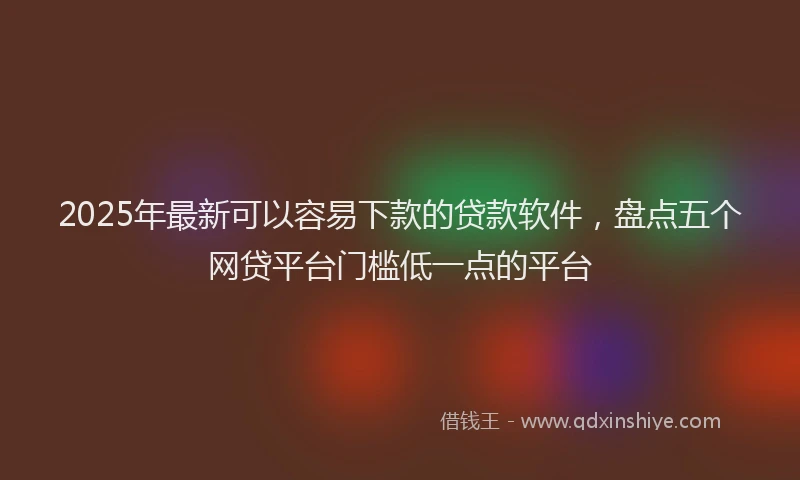 2025年最新可以容易下款的贷款软件，盘点五个网贷平台门槛低一点的平台