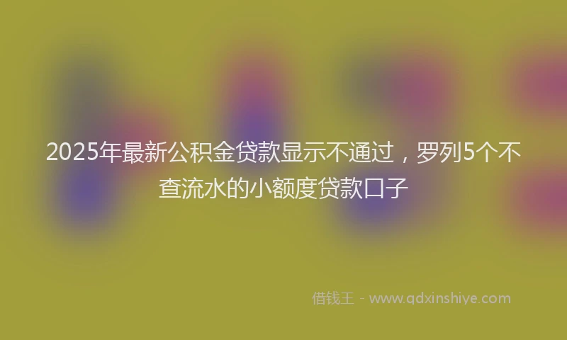 2025年最新公积金贷款显示不通过，罗列5个不查流水的小额度贷款口子