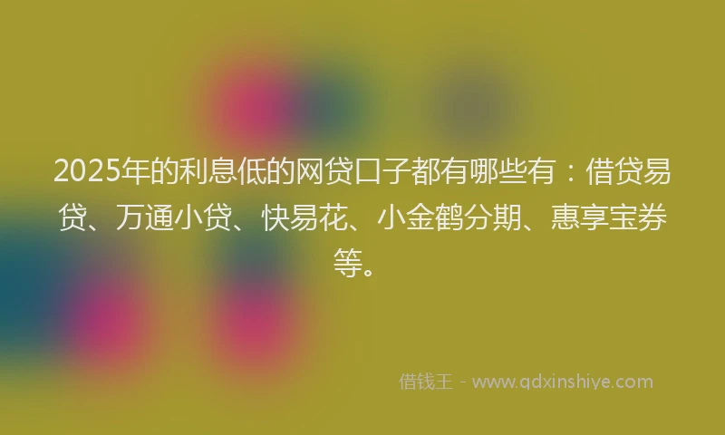 2025年的利息低的网贷口子都有哪些有：借贷易贷、万通小贷、快易花、小金鹤分期、惠享宝券等。