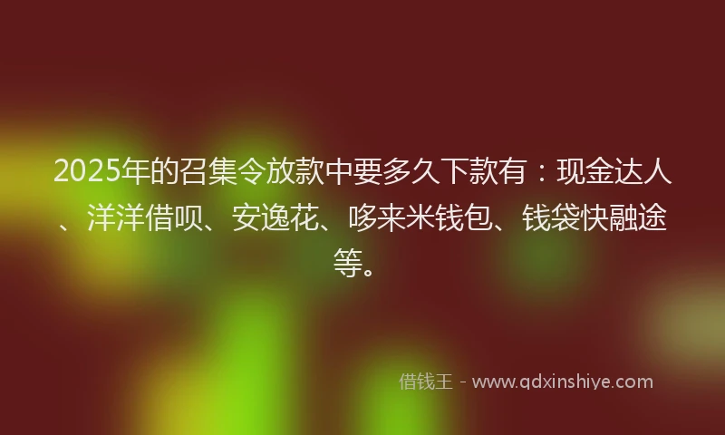 2025年的召集令放款中要多久下款有：现金达人、洋洋借呗、安逸花、哆来米钱包、钱袋快融途等。