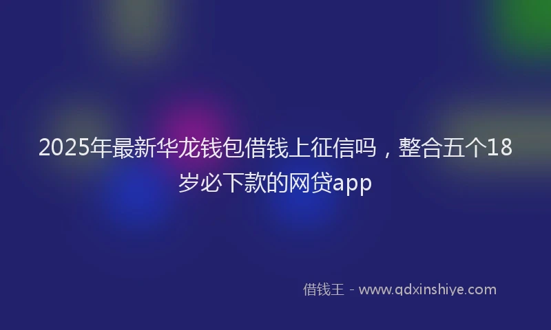 2025年最新华龙钱包借钱上征信吗，整合五个18岁必下款的网贷app