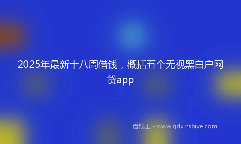 2025年最新十八周借钱，概括五个无视黑白户网贷app