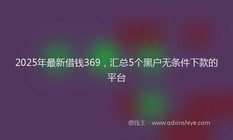 2025年最新借钱369，汇总5个黑户无条件下款的平台