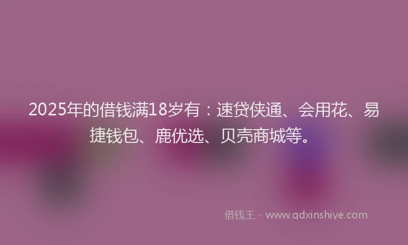 2025年的借钱满18岁有：速贷侠通、会用花、易捷钱包、鹿优选、贝壳商城等。