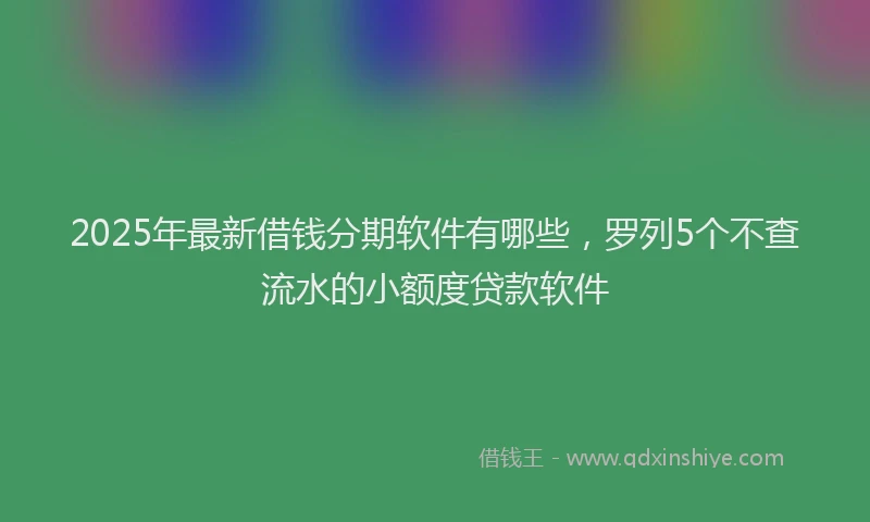 2025年最新借钱分期软件有哪些，罗列5个不查流水的小额度贷款软件