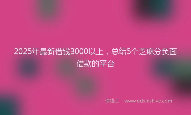2025年最新借钱3000以上，总结5个芝麻分负面借款的平台