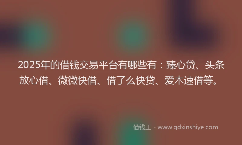 2025年的借钱交易平台有哪些有：臻心贷、头条放心借、微微快借、借了么快贷、爱木速借等。
