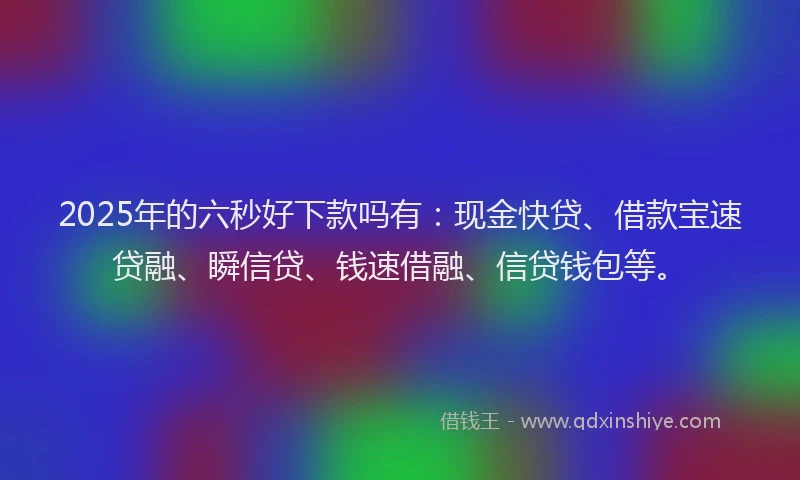 2025年的六秒好下款吗有：现金快贷、借款宝速贷融、瞬信贷、钱速借融、信贷钱包等。
