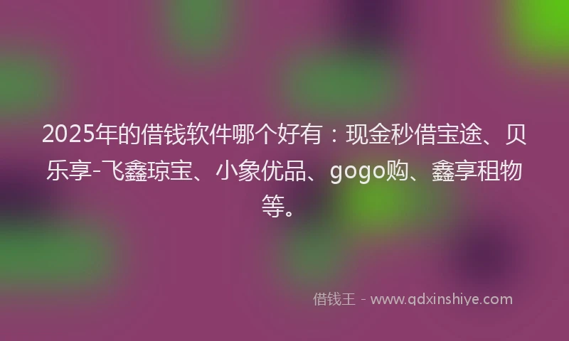 2025年的借钱软件哪个好有：现金秒借宝途、贝乐享-飞鑫琼宝、小象优品、gogo购、鑫享租物等。
