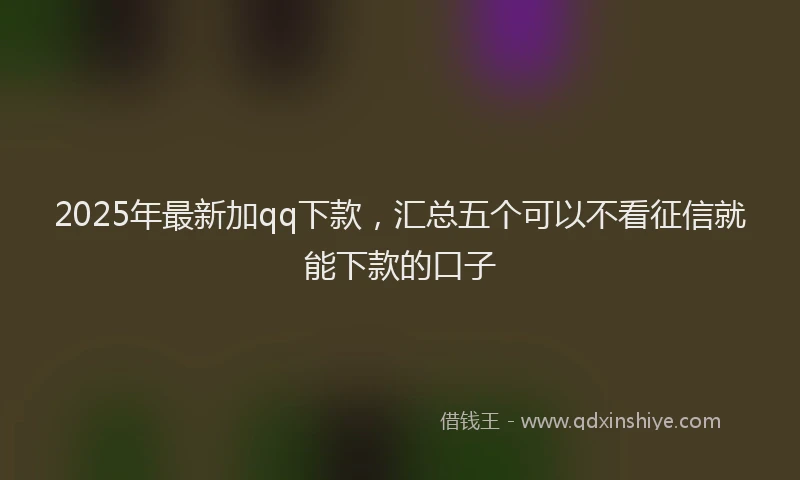 2025年最新加qq下款，汇总五个可以不看征信就能下款的口子