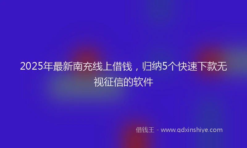 2025年最新南充线上借钱，归纳5个快速下款无视征信的软件