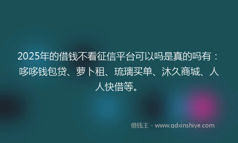 2025年的借钱不看征信平台可以吗是真的吗有：哆哆钱包贷、萝卜租、琉璃买单、沐久商城、人人快借等。