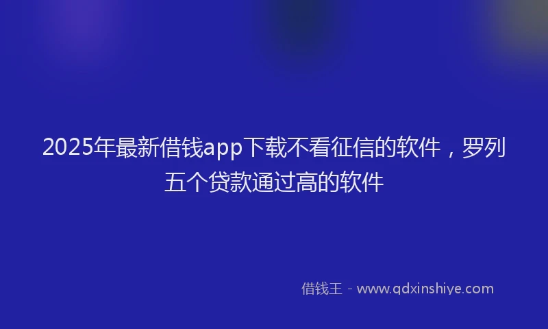 2025年最新借钱app下载不看征信的软件，罗列五个贷款通过高的软件