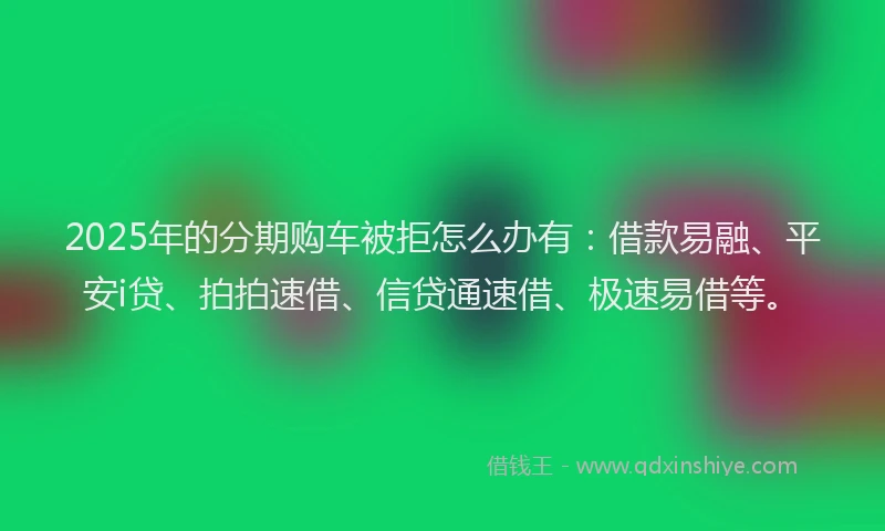 2025年的分期购车被拒怎么办有：借款易融、平安i贷、拍拍速借、信贷通速借、极速易借等。