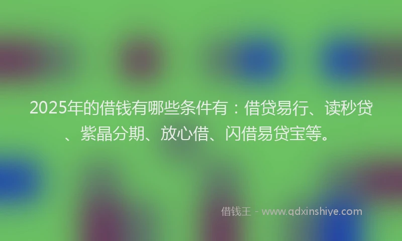 2025年的借钱有哪些条件有：借贷易行、读秒贷、紫晶分期、放心借、闪借易贷宝等。